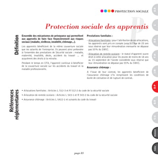 a-B
                                                                                                                              P
                                                                                                                pROTECTiOn SOCiALE




                                          protection sociale des apprentis




                                                                                                                                                       c
                   ensemble des mécanismes de prévoyance qui permettent            prestations familiales :
      définition



                   aux apprentis de faire face financièrement aux risques




                                                                                                                                                       d-e
                                                                                   - Allocations familiales : pour l’attribution de ces allocations,
                   sociaux (maladie, vieillesse, invalidité, chômage...).
                                                                                     les apprentis sont pris en compte jusqu’à l’âge de 20 ans
                   Les apprentis bénéficient de la même couverture sociale           sous réserve que leur rémunération mensuelle ne dépasse
                   que les salariés de l’entreprise. Ils peuvent ainsi prétendre     pas 55% du SMIC.
                   à l’ensemble des prestations de Sécurité sociale : maladie,
                                                                                   - Allocation de rentrée scolaire : le statut d’apprenti ouvre




                                                                                                                                                       F-H
                   maternité, invalidité, décès, accident du travail … et
                                                                                     droit à cette allocation pour les jeunes de moins de 18 ans
                   acquièrent des droits à la retraite.
                                                                                     au 15 septembre de l’année considérée sous réserve que
                   Pendant le temps en CFA, l’apprenti continue à bénéficier         leur rémunération ne dépasse pas 55% du SMIC.
                   de la couverture sociale sur les accidents du travail et la
                                                                                   assurance chômage :
                   maladie professionnelle.




                                                                                                                                                       i-M
                                                                                   A l’issue de leur contrat, les apprentis bénéficient de
                                                                                   l’assurance chômage s’ils remplissent les conditions de
                                                                                   durée de cotisation et de rupture de contrat.




                                                                                                                                                       o-p
                   • Allocations familiales : Articles L 512-3 et R 512-2 du code de la sécurité sociale
    références
réglementaires




                   • Allocation de rentrée scolaire : Articles L 543-1 et R 543-2 du code de la sécurité sociale
                   • Assurance chômage : Articles L 5422-1 et suivants du code du travail




                                                                                                                                                       Q-r
                                                                                                                                                       s-U
                                                                                                                                                       annexes
                                                                                                                                                       index
                                                                       page 83
 