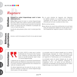 a-B




                           R
           RUpTURE




                 Rupture
c




                               cessation du contrat d’apprentissage avant le terme             1. à la seule initiative de l’apprenti, dès l’obtention
                définition



                               initialement prévu.                                                du diplôme préparé, à la condition qu’il ait informé
d-e




                                                                                                  l’employeur de sa volonté. Cette information doit être
                               Comme tout contrat de travail, le contrat d'apprentissage
                                                                                                  effectuée par écrit avec un préavis de deux mois,
                               peut faire l'objet d’une rupture. Durant les deux premiers
                               mois d’exécution du contrat, souvent assimilés à une période    2. d’un commun accord,
                               d’essai, la rupture peut être unilatérale et provoquée par
                                                                                               3. par décision du conseil des prud’hommes en cas de faute
F-H




                               l’une ou l’autre des parties.
                                                                                                  grave, de manquements répétés de l’une des parties ou en
                               Au-delà de cette période de deux mois le contrat peut être         cas d’inaptitude de l’apprenti à exercer le métier choisi.
                               résilié :
              références
          réglementaires
i-M




                               Articles L 6222-18 suivants et R 6221-21 du code du travail
o-p
Q-r




                                              En 2010, l’ACFCI a mené, avec le soutien         La principale cause de rupture évoquée par les maîtres
                commentaires




                                              du Ministère de l’Economie et des Finances       d'apprentissage interrogés est l’erreur d'orientation des
                                              et de l’Industrie, une étude auprès de 800       jeunes (45%). En effet, l'apprenti s'aperçoit que le métier
                                              jeunes et de 800 entreprises ayant rompu         qu’il apprend ne l’intéresse pas ou ne lui correspond pas.
s-U




                                              un contrat d'apprentissage.
                                                                                               La principale cause de rupture évoquée par les jeunes
                               Il apparaît que les ruptures se concentrent essentiellement     interrogés est liée à des problèmes relationnels ou
                               dans les secteurs de l'hôtellerie-restauration et du commerce   d’adaptation (37%). Les jeunes ont des difficultés à
                               et qu’elles concernent majoritairement des entreprises de       comprendre les demandes et les explications de leur maître
annexes




                               moins de 10 salariés (61%).                                     d'apprentissage, ce qui engendre la mésentente.
                               On observe également que les jeunes de 16 ans ou moins
                               sont plus nombreux à rompre leur contrat d'apprentissage
                               (26% contre 17% des contrats).
index




                                                                                   page 90
 