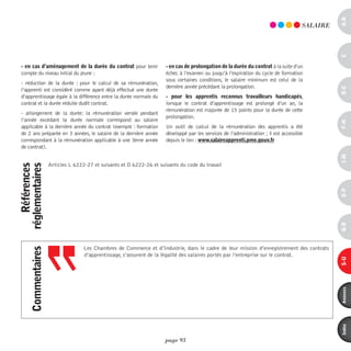 a-B
                                                                                                                                        SALAiRE




                                                                                                                                                  c
 - en cas d’aménagement de la durée du contrat pour tenir              - en cas de prolongation de la durée du contrat à la suite d’un
 compte du niveau initial du jeune :                                   échec à l’examen ou jusqu’à l’expiration du cycle de formation
                                                                       sous certaines conditions, le salaire minimum est celui de la
 - réduction de la durée : pour le calcul de sa rémunération,
                                                                       dernière année précédant la prolongation.




                                                                                                                                                  d-e
 l’apprenti est considéré comme ayant déjà effectué une durée
 d’apprentissage égale à la différence entre la durée normale du       - pour les apprentis reconnus travailleurs handicapés,
 contrat et la durée réduite dudit contrat.                            lorsque le contrat d’apprentissage est prolongé d’un an, la
                                                                       rémunération est majorée de 15 points pour la durée de cette
 - allongement de la durée: la rémunération versée pendant
                                                                       prolongation.
 l’année excédant la durée normale correspond au salaire




                                                                                                                                                  F-H
 applicable à la dernière année du contrat (exemple : formation        Un outil de calcul de la rémunération des apprentis a été
 de 2 ans préparée en 3 années, le salaire de la dernière année        développé par les services de l’administration ; il est accessible
 correspondant à la rémunération applicable à une 3ème année           depuis le lien : www.salaireapprenti.pme.gouv.fr
 de contrat).




                                                                                                                                                  i-M
                     Articles L 6222-27 et suivants et D 6222-26 et suivants du code du travail
    références
réglementaires




                                                                                                                                                  o-p
                                                                                                                                                  Q-r
                                    Les Chambres de Commerce et d’Industrie, dans le cadre de leur mission d’enregistrement des contrats
      commentaires




                                    d’apprentissage, s’assurent de la légalité des salaires portés par l’entreprise sur le contrat.




                                                                                                                                                  s-U
                                                                                                                                                  annexes
                                                                                                                                                  index
                                                                      page 93
 