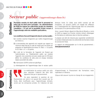 a-B




                       S
          SECTEUR pUBLiC




             Secteur public (apprentissage dans le)
c




                           personnes morales de droit public dont le personnel ne             demeure limité. En 2008, seuls 6400 contrats ont été
            définition



                           relève pas du droit privé (exemples  : les administrations         enregistrés. Les pouvoirs publics ont engagé des réflexions
d-e




                           de l’etat, les régions, les collectivités locales, les chambres    sur le développement de l’apprentissage dans les collectivités
                           consulaires…) et qui ont la possibilité d’avoir recours à          territoriales et les administrations d’Etat.
                           l’apprentissage selon des modalités particulières.
                                                                                              Ainsi, Laurent Hénart, député de Meurthe-et-Moselle, a remis
                                                                                              en 2009 un rapport au Premier ministre intitulé «Développer
F-H




                                                                                              les formations en alternance dans la fonction publique ».
                           les conditions d’accueil d’apprentis dans le secteur public :
                                                                                              Il propose une série de mesures pour augmenter sensiblement
                           1. le nombre maximal d’apprentis par maître d’apprentissage
                                                                                              le nombre d’alternants dans les collectivités territoriales et dans
                              est limité à 2.
                                                                                              les services de l’Etat.
                           2. la rémunération des apprentis est majorée par rapport au
                                                                                              Le rapport est téléchargeable sur le site du gouvernement  :
i-M




                              minimum légal fixé par le code du travail pour les jeunes qui
                                                                                              www.gouvernement.fr
                              préparent un diplôme/titre de niveau IV (Bac) : + 10 points
                              et III (Bac + 2) : + 20 points.
                           3. le coût de la formation de l’apprenti est financé par
                              l’administration ou l’établissement public qui emploie
o-p




                              l’apprenti. Une convention est alors signée avec le CFA pour
                              définir les conditions de cette prise en charge. Certaines
                              régions accordent des aides.
                           4. le formulaire CERFA utilisé est spécifique.
Q-r




                           Le développement de l’apprentissage dans le secteur public


                                           La mobilisation du secteur public est utile        d’apprentissage, le financement des formations reste
            commentaires




                                           pour atteindre l’objectif des 800  000             cependant un obstacle.
s-U




                                           apprentis fixé par le gouvernement.
                                                                                              Chacun doit assurer la prise en charge de son engagement.
                                          Se pose cependant la question de son
                           financement, car celui-ci ne saurait être couvert par les
                           fonds, déjà insuffisants pour l’apprentissage existant,
annexes




                           versés par les entreprises privées. En l’absence de taxe
index




                                                                                 page 94
 