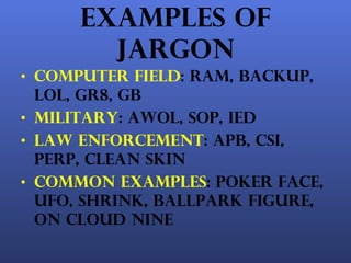 Examples of Jargon Computer field : RAM, backup, lol, gr8, gb Military : awol, sop, ied Law enforcement : apb, csi, perp, clean skin Common examples : poker face, ufo, shrink, ballpark figure, on cloud nine 