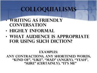 colloquialisms Writing as friendly conversation Highly informal What audience is appropriate for using such diction? Examples: Any Contractions, any shortened words, “kind of”, “like”, “mad” (angry), “yeah”, “Sure” (certainly), “it’s me” 