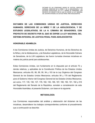 20 de abril de 2016
1
DICTAMEN DE LAS COMISIONES UNIDAS DE JUSTICIA, DERECHOS
HUMANOS, DERECHOS DE LA NIÑEZ Y DE LA ADOLESCENCIA, Y DE
ESTUDIOS LEGISLATIVOS, DE LA H. CÁMARA DE SENADORES, CON
PROYECTO DE DECRETO POR EL QUE SE EXPIDE LA LEY NACIONAL
DEL SISTEMA INTEGRAL DE JUSTICIA PENAL PARA ADOLESCENTES
DICTAMEN DE LAS COMISIONES UNIDAS DE JUSTICIA, DERECHOS
HUMANOS, DERECHOS DE LA NIÑEZ Y DE LA ADOLESCENCIA, Y DE
ESTUDIOS LEGISLATIVOS, DE LA H. CÁMARA DE SENADORES, CON
PROYECTO DE DECRETO POR EL QUE SE EXPIDE LA LEY NACIONAL DEL
SISTEMA INTEGRAL DE JUSTICIA PENAL PARA ADOLESCENTES
HONORABLE ASAMBLEA
A las Comisiones Unidas de Justicia, de Derechos Humanos, de los Derechos de
la Niñez y de la Adolescencia, y de Estudios Legislativos, de la Honorable Cámara
de Senadores, de la LXII Legislatura, les fueron turnadas diversas iniciativas en
materia de justicia penal para adolescentes.
Estas Comisiones Unidas, con fundamento en lo dispuesto por el artículo 72 y
demás relativos, y aplicables de la Constitución Política de los Estados Unidos
Mexicanos; artículos 85, 86, 89, 90, 94 y 103 de la Ley Orgánica del Congreso
General de los Estados Unidos Mexicanos; artículos 94 y 179 del Reglamento
para el Gobierno Interior del Congreso General de los Estados Unidos Mexicanos;
así como, 117, 135, 136, 137, 178, 182, 183, 186, 187, 188, 190, 191, 192 y 218
del Reglamento del Senado de la República, someten a consideración de esta
Honorable Asamblea, el presente Dictamen, con base en la siguiente:
METODOLOGÍA
Las Comisiones responsables del análisis y elaboración del dictamen de las
iniciativas, desarrollaron los trabajos correspondientes conforme al procedimiento
que a continuación se describe:
 