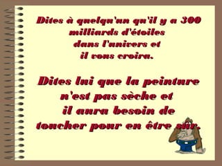 Dites à quelqu'un qu'il y a 300Dites à quelqu'un qu'il y a 300
milliards d'étoilesmilliards d'étoiles
dans l'univers etdans l'univers et
il vous croira.il vous croira.
Dites lui que la peintureDites lui que la peinture
n'est pas sèche etn'est pas sèche et
il aura besoin deil aura besoin de
toucher pour en être sûr.toucher pour en être sûr.
 