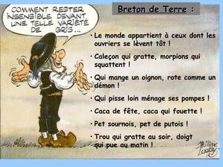 Le monde appartient à ceux dont les ouvriers se lèvent tôt ! Caleçon qui gratte, morpions qui squattent ! Qui mange un oignon, rote comme un démon ! Qui pisse loin ménage ses pompes ! Caca de fête, caca qui fouette ! Pet sournois, pet de putois ! Trou qui gratte au soir, doigt qui pue au matin ! Breton de Terre  : 