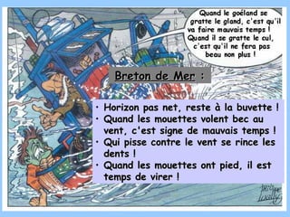 Horizon pas net, reste à la buvette  ! Quand les mouettes volent bec au vent, c'est signe de mauvais temps !   Qui pisse contre le vent se rince les dents ! Quand les mouettes ont pied, il est temps de virer ! Breton de Mer  : 