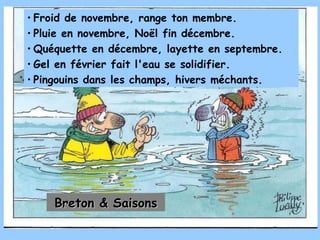 Froid de novembre, range ton membre. Pluie en novembre, Noël fin décembre. Quéquette en décembre, layette en septembre. Gel en février fait l'eau se solidifier. Pingouins dans les champs, hivers méchants. Breton & Saisons 