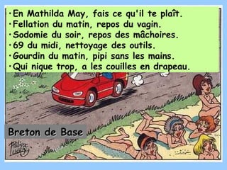 En Mathilda May, fais ce qu'il te plaît.  Fellation du matin, repos du vagin.  Sodomie du soir, repos des mâchoires.  69 du midi, nettoyage des outils. Gourdin du matin, pipi sans les mains.  Qui nique trop, a les couilles en drapeau.   Breton de Base 
