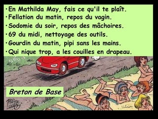 •En Mathilda May, fais ce qu'il te plaît.
Breton de Base
•Fellation du matin, repos du vagin.
•Sodomie du soir, repos des mâchoires.
•69 du midi, nettoyage des outils.
•Gourdin du matin, pipi sans les mains.
•Qui nique trop, a les couilles en drapeau.
 