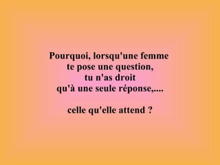 Pourquoi, lorsqu'une femme  te pose une question,  tu n'as droit  qu'à une seule réponse,.... celle qu'elle attend ? 