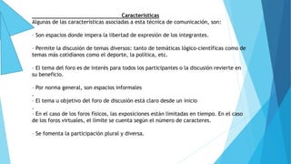 Características
Algunas de las características asociadas a esta técnica de comunicación, son:
– Son espacios donde impera la libertad de expresión de los integrantes.
– Permite la discusión de temas diversos: tanto de temáticas lógico-científicas como de
temas más cotidianos como el deporte, la política, etc.
– El tema del foro es de interés para todos los participantes o la discusión revierte en
su beneficio.
– Por norma general, son espacios informales
.
– El tema u objetivo del foro de discusión está claro desde un inicio
.
– En el caso de los foros físicos, las exposiciones están limitadas en tiempo. En el caso
de los foros virtuales, el límite se cuenta según el número de caracteres.
– Se fomenta la participación plural y diversa.
 