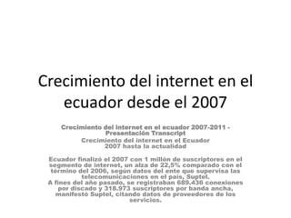 Crecimiento del internet en el ecuador desde el 2007 Crecimiento del internet en el ecuador 2007-2011 - Presentación Transcript Crecimiento del internet en el Ecuador2007 hasta la actualidad Ecuador finalizó el 2007 con 1 millón de suscriptores en el segmento de internet, un alza de 22,5% comparado con el término del 2006, según datos del ente que supervisa las telecomunicaciones en el país, Suptel.A fines del año pasado, se registraban 689.436 conexiones por discado y 318.973 suscriptores por banda ancha, manifestó Suptel, citando datos de proveedores de los servicios. 
