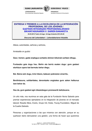 LEHENDAKARITZA                                      PRESIDENCIA
              Komunikaziorako Idazkaritza Nagusia                 Secretaría General de Comunicación




 ENTREGA V PREMIOS A LA EXCELENCIA EN LA INTEGRACIÓN
            PROFESIONAL DE LOS JÓVENES /
       GAZTEEN INTEGRAZIO PROFESIONALERAKO
        BIKAINTASUNAREN V. SARIEN BANAKETA
                  29.05.2012 Teatro Arriaga– Arriaga Antzokia 2012.05.29

             Discurso del Lehendakari – Lehendakariaren hitzaldia



Alteza, autoridades, señoras y señores,


Arratsalde on guztioi


Gaur, hemen, gazte enplegua sortzeko ekimen bikainak saritzen ditugu.


Funtsezko gaia dugu hau. Behin eta berriz esaten dugu: gure gazteei
etorkizun oparo bat bermatu behar diegu.


Bai. Baina ezin dugu, krisi irteera, batzuen pobrezian oinarritu.


Berdintasuna, solidaritatea, denontzako ongizatea gure azken helburua
izan behar da.


Hau da, gure gazteei egin diezaiokegun promesarik baliotsuena.


Un año más, nos reunimos en esta gala de la Fundación Novia Salcedo para
premiar experiencias ejemplares en la integración de jóvenes en el mercado
laboral: Rosalía Mera, Everis, Grupo Init, Ihobe, Young Foundation, Miguel de
la Cuadra Salcedo.


Personas y organizaciones a las que miramos con atención, porque en su
quehacer diario demuestran una gestión, una forma de hacer que queremos


                                      Navarra, 2 – 01007 VITORIA-GASTEIZ
                          Tef. 945 017 972 – Fax 945 017 832 – e-mail: prensa3@ej-gv.es
 