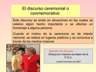 El discurso ceremonial o conmemorativo  Este discurso se emite en situaciones en las cuales se celebra algún hecho importante o se efectúa un homenaje a alguna persona. Cuando el motivo de la ceremonia es de interés nacional, se realiza en lugares públicos y se comunica a través de los medios masivos. Ejemplo de discurso  ceremonial : Desayuno mejores puntajes de la P.S.U. Lunes 8 de enero de 2007 