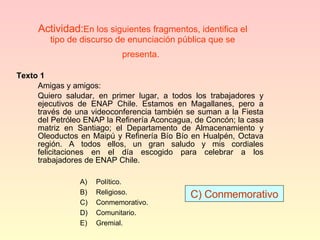 Actividad: En los siguientes fragmentos, identifica el tipo de discurso de enunciación pública que se presenta.   Texto 1 Amigas y amigos: Quiero saludar, en primer lugar, a todos los trabajadores y ejecutivos de ENAP Chile. Estamos en Magallanes, pero a través de una videoconferencia también se suman a la Fiesta del Petróleo ENAP la Refinería Aconcagua, de Concón; la casa matriz en Santiago; el Departamento de Almacenamiento y Oleoductos en Maipú y Refinería Bío Bío en Hualpén, Octava región. A todos ellos, un gran saludo y mis cordiales felicitaciones en el día escogido para celebrar a los trabajadores de ENAP Chile. C) Conmemorativo Político. Religioso. Conmemorativo. Comunitario. Gremial. 