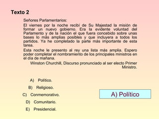 Texto 2 Señores Parlamentarios: El viernes por la noche recibí de Su Majestad la misión de formar un nuevo gobierno. Era la evidente voluntad del Parlamento y de la nación el que fuera concebido sobre unas bases lo más amplias posibles y que incluyera a todos los partidos. Ya he completado la parte más importante de esta tarea.  Esta noche le presento al rey una lista más amplia. Espero poder completar el nombramiento de los principales ministros en el día de mañana. Winston Churchill, Discurso pronunciado al ser electo Primer Ministro. Político. Religioso. Conmemorativo. Comunitario. Presidencial. A) Político 