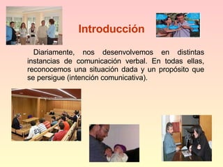 Introducción Diariamente, nos desenvolvemos en distintas instancias de comunicación verbal. En todas ellas, reconocemos una situación dada y un propósito que se persigue (intención comunicativa). 