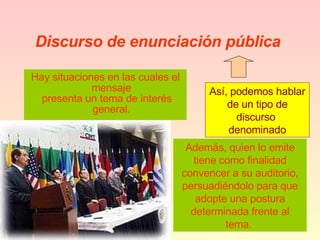 Discurso de enunciación pública   Hay situaciones en las cuales el mensaje presenta un tema de interés general. Además, quien lo emite tiene como finalidad convencer a su auditorio, persuadiéndolo para que adopte una postura determinada frente al tema.  Así, podemos hablar de un tipo de discurso  denominado 
