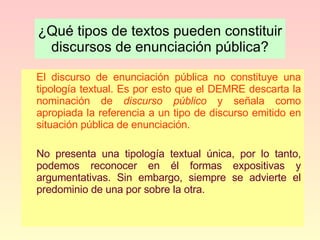 ¿Qué tipos de textos pueden constituir discursos de enunciación pública? El discurso de enunciación pública no constituye una tipología textual. Es por esto que el DEMRE descarta la nominación de  discurso público  y señala como apropiada la referencia a un tipo de discurso emitido en situación pública de enunciación. No presenta una tipología textual única, por lo tanto, podemos reconocer en él formas expositivas y argumentativas. Sin embargo, siempre se advierte el predominio de una por sobre la otra.  
