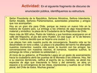 Actividad:   En el siguiente fragmento de discurso de enunciación pública, identifiquemos su estructura.   “ Señor Presidente de la República, Señores Ministros, Señora Intendenta, Señor Alcalde, Señores Parlamentarios, autoridades presentes y amigos que nos acompañan. Hoy es un gran día para Chile, porque se marca un nuevo hito en la historia de nuestro país. La entrega a los chilenos de algo trascendente, material y simbólico: la plaza de la Ciudadanía de la República de Chile. Hace más de 500 años, Pedro de Valdivia y sus hombres acamparon en el valle del Mapocho, al pie del cerro Huelén. En ese lugar, el 12 de febrero de 1541, Valdivia decidió que se forjaría una ciudad. (...) Las plazas han sido nuestro punto de convergencia. Nuestra vida se ha desarrollado en tono a ellas. La plaza o la plazoleta del barrio ha albergado nuestros momentos: nuestra vida social, la reunión con los amigos, las conversaciones con nuestros vecinos, el romance, nuestros sueños, la pichanga de niños y también la solidaridad (...) Al inicio de su gobierno, el Presidente Lagos en un gesto de acercamiento hacia la ciudadanía abrió las puertas de la Moneda a los chilenos. Hoy, fiel a su esencia demócrata, ratifica el espíritu de su mandato, se abren los espacios de algo que trasciende lo físico y del cemento, se abre un espacio a la convergencia de las ideas, expresiones y sueños de un Chile plural, del Chile de todos. Muchas gracias”. 