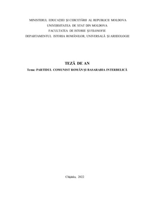 MINISTERUL EDUCAȚIEI ȘI CERCETĂRII AL REPUBLICII MOLDOVA
UNIVERSITATEA DE STAT DIN MOLDOVA
FACULTATEA DE ISTORIE ȘI FILOSOFIE
DEPARTAMENTUL ISTORIA ROMÂNILOR, UNIVERSALĂ ȘI ARHEOLOGIE
TEZĂ DE AN
Tema: PARTIDUL COMUNIST ROMÂN ȘI BASARABIA INTERBELICĂ
Chișinău, 2022
 