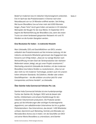 Bedarf an modernen Lkw im indischen Volumensegment vorbereitet.       Seite 2
Erst im April war das Produktionswerk in Chennai nach einer
Rekordbauzeit von nur 24 Monaten eröffnet worden. Seit Anfang
Mai touren BharatBenz Lkw auf einer mehr als 8.000 Kilometer
langen „Power Yatra“ durch ganz Indien und wecken in 22 indischen
Metropolen die Neugier für die neue Marke. Im September 2012
beginnt die Markteinführung der BharatBenz Lkw, wenn die ersten
Trucks von einem landesweit gespannten Netzwerk mit rund 70
Händlern an die Kunden übergeben werden.

Eine Revolution für Indien – in mehrerlei Hinsicht

Marc Llistosella, CEO und Geschäftsführer von DICV, verwies
anlässlich des Produktionsstarts auf die immense Leistung, mit der
indische und deutsche Mitarbeiter gemeinsam das Engagement des
Konzerns zum Erfolg trieben. „Dass wir nur wenige Wochen nach
Werkseröffnung mit dem Start der Serienproduktion den nächsten
Meilenstein setzen, belegt, wie gut unser Projekt vorankommt.“
Gleichzeitig unterstrich Llistosella die Ambition, mit den modernen
BharatBenz Lkw Indiens Straßen zu revolutionieren. „Dies tun wir
aber nicht nur mit moderner Technologie, sondern auch mit unseren
hohen ethischen Standards. Ob Zulieferer, Händler oder andere
Geschäftspartner – sie alle schätzen uns schon jetzt für unser
transparentes und faires Handeln“, so Llistosella.

Über Daimler India Commercial Vehicles Pvt. Ltd.

Daimler India Commercial Vehicles ist eine hundertprozentige
Tochter der Daimler AG, Stuttgart. DICV wird ab diesem Jahr
leichte, mittelschwere und schwere Nutzfahrzeuge für den
indischen Volumenmarkt produzieren. Die Produkte werden
genau auf die Anforderungen aller wichtigen Kundensegmente
abgestimmt, vom selbstfahrenden Unternehmer bis hin zu großen
Flottenbetreibern. Das Unternehmen, das derzeit 1.400 Mitarbeiter
umfasst, übernimmt auch Marketing, Vertrieb und Aftersales von
Mercedes-Benz Actros Lkw in Indien. Um die Geschäfte von DICV
und seiner Marke BharatBenz zu unterstützen, wird Daimler

Daimler Communications, 70546 Stuttgart/Germany
 