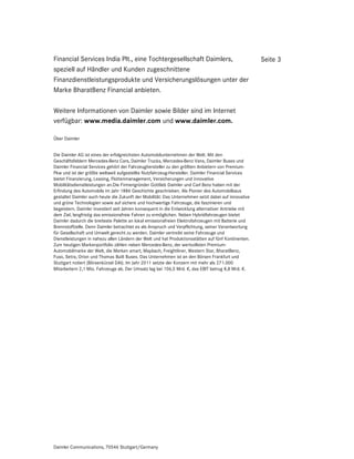 Financial Services India Plt., eine Tochtergesellschaft Daimlers,                                    Seite 3
speziell auf Händler und Kunden zugeschnittene
Finanzdienstleistungsprodukte und Versicherungslösungen unter der
Marke BharatBenz Financial anbieten.

Weitere Informationen von Daimler sowie Bilder sind im Internet
verfügbar: www.media.daimler.com und www.daimler.com.

Über Daimler


Die Daimler AG ist eines der erfolgreichsten Automobilunternehmen der Welt. Mit den
Geschäftsfeldern Mercedes-Benz Cars, Daimler Trucks, Mercedes-Benz Vans, Daimler Buses und
Daimler Financial Services gehört der Fahrzeughersteller zu den größten Anbietern von Premium-
Pkw und ist der größte weltweit aufgestellte Nutzfahrzeug-Hersteller. Daimler Financial Services
bietet Finanzierung, Leasing, Flottenmanagement, Versicherungen und innovative
Mobilitätsdienstleistungen an.Die Firmengründer Gottlieb Daimler und Carl Benz haben mit der
Erfindung des Automobils im Jahr 1886 Geschichte geschrieben. Als Pionier des Automobilbaus
gestaltet Daimler auch heute die Zukunft der Mobilität: Das Unternehmen setzt dabei auf innovative
und grüne Technologien sowie auf sichere und hochwertige Fahrzeuge, die faszinieren und
begeistern. Daimler investiert seit Jahren konsequent in die Entwicklung alternativer Antriebe mit
dem Ziel, langfristig das emissionsfreie Fahren zu ermöglichen. Neben Hybridfahrzeugen bietet
Daimler dadurch die breiteste Palette an lokal emissionsfreien Elektrofahrzeugen mit Batterie und
Brennstoffzelle. Denn Daimler betrachtet es als Anspruch und Verpflichtung, seiner Verantwortung
für Gesellschaft und Umwelt gerecht zu werden. Daimler vertreibt seine Fahrzeuge und
Dienstleistungen in nahezu allen Ländern der Welt und hat Produktionsstätten auf fünf Kontinenten.
Zum heutigen Markenportfolio zählen neben Mercedes-Benz, der wertvollsten Premium-
Automobilmarke der Welt, die Marken smart, Maybach, Freightliner, Western Star, BharatBenz,
Fuso, Setra, Orion und Thomas Built Buses. Das Unternehmen ist an den Börsen Frankfurt und
Stuttgart notiert (Börsenkürzel DAI). Im Jahr 2011 setzte der Konzern mit mehr als 271.000
Mitarbeitern 2,1 Mio. Fahrzeuge ab. Der Umsatz lag bei 106,5 Mrd. €, das EBIT betrug 8,8 Mrd. €.




Daimler Communications, 70546 Stuttgart/Germany
 