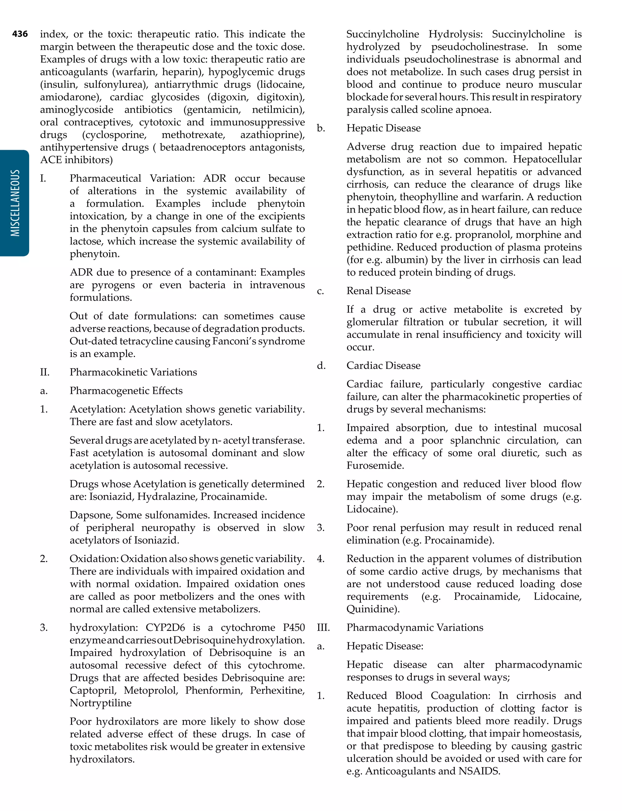 436
MISCELLANEOUS
index, or the toxic: therapeutic ratio. This indicate the
margin between the therapeutic dose and the toxic dose.
Examples of drugs with a low toxic: therapeutic ratio are
anticoagulants (warfarin, heparin), hypoglycemic drugs
(insulin, sulfonylurea), antiarrythmic drugs (lidocaine,
amiodarone), cardiac glycosides (digoxin, digitoxin),
aminoglycoside antibiotics (gentamicin, netilmicin),
oral contraceptives, cytotoxic and immunosuppressive
drugs (cyclosporine, methotrexate, azathioprine),
antihypertensive drugs ( betaadrenoceptors antagonists,
ACE inhibitors)
I.	 Pharmaceutical Variation: ADR occur because
of alterations in the systemic availability of
a formulation. Examples include phenytoin
intoxication, by a change in one of the excipients
in the phenytoin capsules from calcium sulfate to
lactose, which increase the systemic availability of
phenytoin.
	 ADR due to presence of a contaminant: Examples
are pyrogens or even bacteria in intravenous
formulations.
	 Out of date formulations: can sometimes cause
adverse reactions, because of degradation products.
Out-dated tetracycline causing Fanconi’s syndrome
is an example.
II.	 Pharmacokinetic Variations
a.	 Pharmacogenetic Effects
1.	 Acetylation: Acetylation shows genetic variability.
There are fast and slow acetylators.
	 Several drugs are acetylated by n- acetyl transferase.
Fast acetylation is autosomal dominant and slow
acetylation is autosomal recessive.
	 Drugs whose Acetylation is genetically determined
are: Isoniazid, Hydralazine, Procainamide.
	 Dapsone, Some sulfonamides. Increased incidence
of peripheral neuropathy is observed in slow
acetylators of Isoniazid.
2.	 Oxidation: Oxidation also shows genetic variability.
There are individuals with impaired oxidation and
with normal oxidation. Impaired oxidation ones
are called as poor metbolizers and the ones with
normal are called extensive metabolizers.
3.	 hydroxylation: CYP2D6 is a cytochrome P450
enzymeandcarriesoutDebrisoquinehydroxylation.
Impaired hydroxylation of Debrisoquine is an
autosomal recessive defect of this cytochrome.
Drugs that are affected besides Debrisoquine are:
Captopril, Metoprolol, Phenformin, Perhexitine,
Nortryptiline
	 Poor hydroxilators are more likely to show dose
related adverse effect of these drugs. In case of
toxic metabolites risk would be greater in extensive
hydroxilators.
	 Succinylcholine Hydrolysis: Succinylcholine is
hydrolyzed by pseudocholinestrase. In some
individuals pseudocholinestrase is abnormal and
does not metabolize. In such cases drug persist in
blood and continue to produce neuro muscular
blockade for several hours. This result in respiratory
paralysis called scoline apnoea.
b.	 Hepatic Disease
	 Adverse drug reaction due to impaired hepatic
metabolism are not so common. Hepatocellular
dysfunction, as in several hepatitis or advanced
cirrhosis, can reduce the clearance of drugs like
phenytoin, theophylline and warfarin. A reduction
in hepatic blood flow, as in heart failure, can reduce
the hepatic clearance of drugs that have an high
extraction ratio for e.g. propranolol, morphine and
pethidine. Reduced production of plasma proteins
(for e.g. albumin) by the liver in cirrhosis can lead
to reduced protein binding of drugs.
c.	 Renal Disease
	 If a drug or active metabolite is excreted by
glomerular filtration or tubular secretion, it will
accumulate in renal insufficiency and toxicity will
occur.
d.	 Cardiac Disease
	 Cardiac failure, particularly congestive cardiac
failure, can alter the pharmacokinetic properties of
drugs by several mechanisms:
1.	 Impaired absorption, due to intestinal mucosal
edema and a poor splanchnic circulation, can
alter the efficacy of some oral diuretic, such as
Furosemide.
2.	 Hepatic congestion and reduced liver blood flow
may impair the metabolism of some drugs (e.g.
Lidocaine).
3.	 Poor renal perfusion may result in reduced renal
elimination (e.g. Procainamide).
4.	 Reduction in the apparent volumes of distribution
of some cardio active drugs, by mechanisms that
are not understood cause reduced loading dose
requirements (e.g. Procainamide, Lidocaine,
Quinidine).
III.	 Pharmacodynamic Variations
a.	 Hepatic Disease:
	 Hepatic disease can alter pharmacodynamic
responses to drugs in several ways;
1.	 Reduced Blood Coagulation: In cirrhosis and
acute hepatitis, production of clotting factor is
impaired and patients bleed more readily. Drugs
that impair blood clotting, that impair homeostasis,
or that predispose to bleeding by causing gastric
ulceration should be avoided or used with care for
e.g. Anticoagulants and NSAIDS.
 