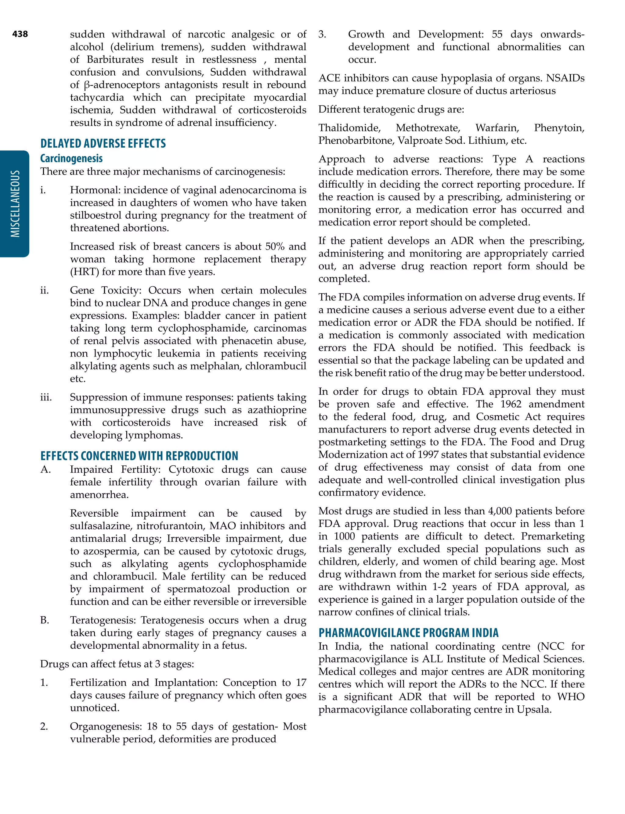 438
MISCELLANEOUS
sudden withdrawal of narcotic analgesic or of
alcohol (delirium tremens), sudden withdrawal
of Barbiturates result in restlessness , mental
confusion and convulsions, Sudden withdrawal
of β-adrenoceptors antagonists result in rebound
tachycardia which can precipitate myocardial
ischemia, Sudden withdrawal of corticosteroids
results in syndrome of adrenal insufficiency.
DELAYED ADVERSE EFFECTS
Carcinogenesis
There are three major mechanisms of carcinogenesis:
i.	 Hormonal: incidence of vaginal adenocarcinoma is
increased in daughters of women who have taken
stilboestrol during pregnancy for the treatment of
threatened abortions.
	 Increased risk of breast cancers is about 50% and
woman taking hormone replacement therapy
(HRT) for more than five years.
ii.	 Gene Toxicity: Occurs when certain molecules
bind to nuclear DNA and produce changes in gene
expressions. Examples: bladder cancer in patient
taking long term cyclophosphamide, carcinomas
of renal pelvis associated with phenacetin abuse,
non lymphocytic leukemia in patients receiving
alkylating agents such as melphalan, chlorambucil
etc.
iii.	 Suppression of immune responses: patients taking
immunosuppressive drugs such as azathioprine
with corticosteroids have increased risk of
developing lymphomas.
EFFECTS CONCERNED WITH REPRODUCTION
A.	 Impaired Fertility: Cytotoxic drugs can cause
female infertility through ovarian failure with
amenorrhea.
	 Reversible impairment can be caused by
sulfasalazine, nitrofurantoin, MAO inhibitors and
antimalarial drugs; Irreversible impairment, due
to azospermia, can be caused by cytotoxic drugs,
such as alkylating agents cyclophosphamide
and chlorambucil. Male fertility can be reduced
by impairment of spermatozoal production or
function and can be either reversible or irreversible
B.	 Teratogenesis: Teratogenesis occurs when a drug
taken during early stages of pregnancy causes a
developmental abnormality in a fetus.
Drugs can affect fetus at 3 stages:
1.	 Fertilization and Implantation: Conception to 17
days causes failure of pregnancy which often goes
unnoticed.
2.	 Organogenesis: 18 to 55 days of gestation- Most
vulnerable period, deformities are produced
3.	 Growth and Development: 55 days onwards-
development and functional abnormalities can
occur.
ACE inhibitors can cause hypoplasia of organs. NSAIDs
may induce premature closure of ductus arteriosus
Different teratogenic drugs are:
Thalidomide, Methotrexate, Warfarin, Phenytoin,
Phenobarbitone, Valproate Sod. Lithium, etc.
Approach to adverse reactions: Type A reactions
include medication errors. Therefore, there may be some
difficultly in deciding the correct reporting procedure. If
the reaction is caused by a prescribing, administering or
monitoring error, a medication error has occurred and
medication error report should be completed.
If the patient develops an ADR when the prescribing,
administering and monitoring are appropriately carried
out, an adverse drug reaction report form should be
completed.
The FDA compiles information on adverse drug events. If
a medicine causes a serious adverse event due to a either
medication error or ADR the FDA should be notified. If
a medication is commonly associated with medication
errors the FDA should be notified. This feedback is
essential so that the package labeling can be updated and
the risk benefit ratio of the drug may be better understood.
In order for drugs to obtain FDA approval they must
be proven safe and effective. The 1962 amendment
to the federal food, drug, and Cosmetic Act requires
manufacturers to report adverse drug events detected in
postmarketing settings to the FDA. The Food and Drug
Modernization act of 1997 states that substantial evidence
of drug effectiveness may consist of data from one
adequate and well-controlled clinical investigation plus
confirmatory evidence.
Most drugs are studied in less than 4,000 patients before
FDA approval. Drug reactions that occur in less than 1
in 1000 patients are difficult to detect. Premarketing
trials generally excluded special populations such as
children, elderly, and women of child bearing age. Most
drug withdrawn from the market for serious side effects,
are withdrawn within 1-2 years of FDA approval, as
experience is gained in a larger population outside of the
narrow confines of clinical trials.
PHARMACOVIGILANCE PROGRAM INDIA
In India, the national coordinating centre (NCC for
pharmacovigilance is ALL Institute of Medical Sciences.
Medical colleges and major centres are ADR monitoring
centres which will report the ADRs to the NCC. If there
is a significant ADR that will be reported to WHO
pharmacovigilance collaborating centre in Upsala.
 