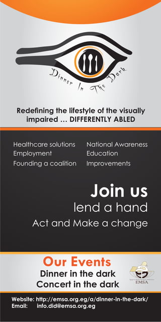 ar

ner

D

Di n

k

In T h e

Redeﬁning the lifestyle of the visually
impaired … DIFFERENTLY ABLED
Healthcare solutions
Employment

National Awareness
Education

Founding a coalition

Improvements

Join us

lend a hand

Act and Make a change

Our Events

Dinner in the dark
Concert in the dark
Website: http://emsa.org.eg/a/dinner-in-the-dark/
Email:
info.did@emsa.org.eg

 