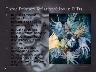Three Primary Relationships in DIDs
1.

2.

3.

mutually amnesic
relationships –
personalities have no
awareness of each other
mutually cognizant
pattern – alters aware of
each other and have
discussions with one
another
one-way amnesic
relationships where
some alters are aware
of the others but they
are unaware of anyone
else

 