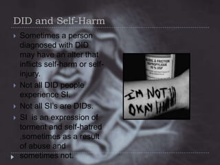 DID and Self-Harm






Sometimes a person
diagnosed with DID
may have an alter that
inflicts self-harm or selfinjury.
Not all DID people
experience SI.
Not all SI’s are DIDs.
SI is an expression of
torment and self-hatred
,sometimes as a result
of abuse and
sometimes not.

 