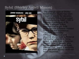 Sybil (Shirley Ardell Mason)


The strange case of Shirley
Ardell Mason (Sybil) has been
a topic of debate for decades.
Dr. Cornelia Wilbur is accused
of manufacturing Sybil`s DID in
therapy. A colleague of Dr.
Wilbur`s alleged Wilbur
admitted that to get Sybil
published the publisher insisted
Wilbur use the expression
``multiple personality`.
Although the sexual and
physical abuse Sybil suffered at
her mother`s hands to some
extent is likely true, a historian
named Peter J. Swales, who
first identified Mason as Sybil,
claimed that ``there is evidence
that [the worst abuse] could not
have happened."

 