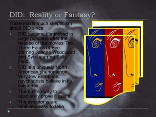 DID: Reality or Fantasy?
There exists much skepticism
about DID since:
1.
DID became diagnosed in
large numbers after the
release of the movies The
Three Faces of Eve
starring Joanne Woodward
and Sybil starring Sally
Field.
2.
DID is a uniquely North
American phenomenon.
Very few European,
psychiatrists believe in its
existence.
3.
There is no way to
absolutely prove it exists.
4.
The symptoms are
relatively easy to fake.

 