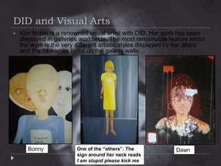 DID and Visual Arts


Kim Noble is a renowned visual artist with DID. Her work has been
displayed in galleries worldwide. The most remarkable feature about
the work is the very different artistic styles displayed by her alters
and the 14 names listed on the gallery walls.

Bonny

One of the “others”. The
sign around her neck reads
I am stupid please kick me

Dawn

 