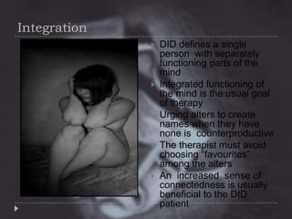Integration










DID defines a single
person with separately
functioning parts of the
mind
Integrated functioning of
the mind is the usual goal
of therapy
Urging alters to create
names when they have
none is counterproductive
The therapist must avoid
choosing “favourites”
among the alters
An increased sense of
connectedness is usually
beneficial to the DID
patient

 