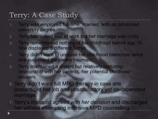 Terry: A Case Study
1.
2.

3.
4.
5.

Terry was employed full-time, married, with an advanced
university degree.
Terry functioned well at work but her marriage was rocky
Terry remembered nothing of her childhood before age 10.
She displayed 5 different Terrys.
Terry didn’t want to uncover her childhood memories since
she suspected they were traumatic.
Terry maintained a distant but relatively nurturing
relationship with her parents, her potential childhood
abusers.

Terry didn’t want full MPD therapy in case she
jeopardized her job and unsatisfactory yet co-dependent
marriage.
7. Terry’s therapist agreed with her decision and discharged
her without attempting intensive MPD counselling.
6.

 