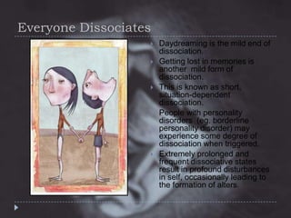 Everyone Dissociates









Daydreaming is the mild end of
dissociation.
Getting lost in memories is
another mild form of
dissociation.
This is known as short,
situation-dependent
dissociation.
People with personality
disorders (eg. borderline
personality disorder) may
experience some degree of
dissociation when triggered.
Extremely prolonged and
frequent dissociative states
result in profound disturbances
in self, occasionally leading to
the formation of alters.

 