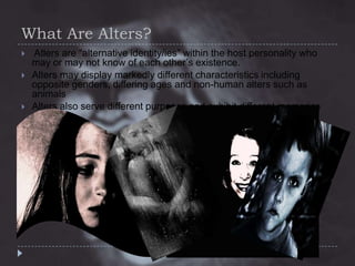 What Are Alters?





Atlers are “alternative identity/ies” within the host personality who
may or may not know of each other’s existence.
Alters may display markedly different characteristics including
opposite genders, differing ages and non-human alters such as
animals
Alters also serve different purposes and exhibit different memories

 