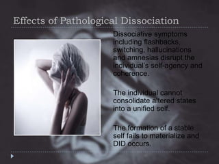 Effects of Pathological Dissociation
Dissociative symptoms
including flashbacks,
switching, hallucinations
and amnesias disrupt the
individual’s self-agency and
coherence.

The individual cannot
consolidate altered states
into a unified self.
The formation of a stable
self fails to materialize and
DID occurs.

 