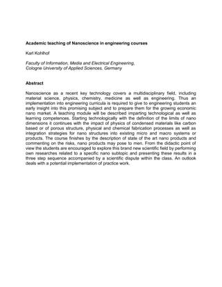 Academic teaching of Nanoscience in engineering courses
Karl Kohlhof
Faculty of Information, Media and Electrical Engineering,
Cologne University of Applied Sciences, Germany

Abstract
Nanoscience as a recent key technology covers a multidisciplinary field, including
material science, physics, chemistry, medicine as well as engineering. Thus an
implementation into engineering curricula is required to give to engineering students an
early insight into this promising subject and to prepare them for the growing economic
nano market. A teaching module will be described imparting technological as well as
learning competences. Starting technologically with the definition of the limits of nano
dimensions it continues with the impact of physics of condensed materials like carbon
based or of porous structure, physical and chemical fabrication processes as well as
integration strategies for nano structures into existing micro and macro systems or
products. The course finishes by the description of state of the art nano products and
commenting on the risks, nano products may pose to men. From the didactic point of
view the students are encouraged to explore this brand new scientific field by performing
own researches related to a specific nano subtopic and presenting these results in a
three step sequence accompanied by a scientific dispute within the class. An outlook
deals with a potential implementation of practice work.

 