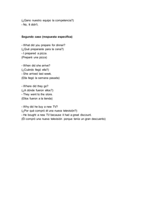 (¿Gano nuestro equipo la competencia?)
- No, It didn't.
Segundo caso (respuesta específica)
- What did you prepare for dinner?
(¿Qué preparaste para la cena?)
- I prepared a pizza.
(Preparé una pizza)
- When did she arrive?
(¿Cuándo llegó ella?)
- She arrived last week.
(Ella llegó la semana pasada)
- Where did they go?
(¿A dónde fueron ellos?)
- They went to the store.
(Ellos fueron a la tienda)
- Why did he buy a new TV?
(¿Por qué compró él una nueva televisión?)
- He bought a new TV because it had a great discount.
(Él compró una nueva televisión porque tenía un gran descuento)
 