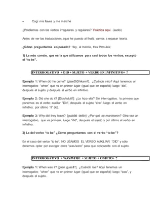  Cogí mis llaves y me marché
¿Problemas con los verbos irregulares y regulares? Practica aquí. (audio)
Antes de ver las traducciones (que he puesto al final), vamos a repasar teoría.
¿Cómo preguntamos en pasado? Hay, al menos, tres fórmulas:
1) La más común, que es la que utilizamos para casi todos los verbos, excepto
el “to be”.
INTERROGATIVO + DID + SUJETO + VERBO EN INFINITIVO+ ?
Ejemplo 1: When did he come? [güenDiDhikam?]. ¿Cuándo vino? Aquí tenemos un
interrogativo “when” que va en primer lugar (igual que en español) luego “did”,
después el sujeto y después el verbo en infinitivo.
Ejemplo 2: Did she do it? [DidshiduIt?] ¿Lo hizo ella? Sin interrogativo, lo primero que
ponemos es el verbo auxiliar “Did”, después el sujeto “she”, luego el verbo en
infinitivo; por último “it” (lo).
Ejemplo 3: Why did they leave? [guaidId deiliiv] ¿Por qué se marcharon? Otra vez un
interrogativo, que va primero, luego “did”, después el sujeto y por último el verbo en
infinitivo.
2) La del verbo “to be” ¿Cómo preguntamos con el verbo “to be”?
En el caso del verbo “to be”, NO USAMOS EL VERBO AUXILIAR “DID” y sólo
debemos optar por escoger entre “was/were” para que concuerde con el sujeto.
INTERROGATIVO + WAS/WERE + SUJETO + OBJETO+ ?
Ejemplo 1: When was it? [güen guasIt?]. ¿Cuándo fue? Aquí tenemos un
interrogativo “when” que va en primer lugar (igual que en español) luego “was”, y
después el sujeto..
 