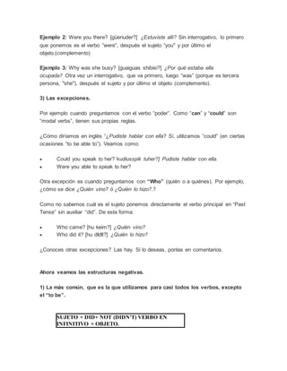 Ejemplo 2: Were you there? [güeriuder?] ¿Estuviste allí? Sin interrogativo, lo primero
que ponemos es el verbo “were”, después el sujeto “you" y por último el
objeto.(complemento)
Ejemplo 3: Why was she busy? [guaiguas shibisi?] ¿Por qué estaba ella
ocupada? Otra vez un interrogativo, que va primero, luego “was” (porque es tercera
persona, "she"), después el sujeto y por último el objeto (complemento).
3) Las excepciones.
Por ejemplo cuando preguntamos con el verbo “poder”. Como “can” y “could” son
“modal verbs”, tienen sus propias reglas.
¿Cómo diríamos en inglés “¿Pudiste hablar con ella? Sí, utilizamos “could” (en ciertas
ocasiones “to be able to”). Veamos como:
 Could you speak to her?`kudiusspik tuher?] Pudiste hablar con ella.
 Were you able to speak to her?
Otra excepción es cuando preguntamos con “Who” (quién o a quiénes). Por ejemplo,
¿cómo se dice ¿Quién vino? ó ¿Quién lo hizo?.?
Como no sabemos cuál es el sujeto ponemos directamente el verbo principal en “Past
Tense” sin auxiliar “did”. De esta forma:
 Who came? [hu keim?] ¿Quién vino?
 Who did it? [hu dIdIt?] ¿Quién lo hizo?
¿Conoces otras excepciones? Las hay. Si lo deseas, ponlas en comentarios.
Ahora veamos las estructuras negativas.
1) La más común, que es la que utilizamos para casi todos los verbos, excepto
el “to be”.
SUJETO + DID+ NOT (DIDN'T) VERBO EN
INFINITIVO + OBJETO.
 