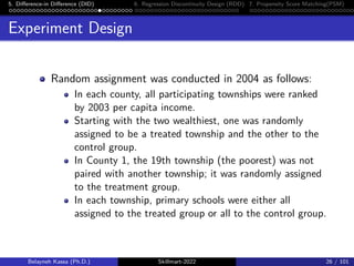5. Difference-in Difference (DID) 6. Regression Discontinuity Design (RDD) 7. Propensity Score Matching(PSM)
Experiment Design
Random assignment was conducted in 2004 as follows:
In each county, all participating townships were ranked
by 2003 per capita income.
Starting with the two wealthiest, one was randomly
assigned to be a treated township and the other to the
control group.
In County 1, the 19th township (the poorest) was not
paired with another township; it was randomly assigned
to the treatment group.
In each township, primary schools were either all
assigned to the treated group or all to the control group.
Belayneh Kassa (Ph.D.) Skillmart-2022 26 / 101
 