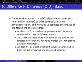 5. Difference-in Difference (DID) 6. Regression Discontinuity Design (RDD) 7. Propensity Score Matching(PSM)
5. Difference-in Difference (DID): Baics
Consider the case that a NGO select some schools (in a
non random manner) to offer textbooks in a less
developed region, and we want to estimate the impact of
the treatment on test scores.
At date t = 0, a baseline (or pre-treatment) survey is
conducted in a set of different schools.
Just after this baseline survey, some of the schools are
selected non-randomly for being treated (i.e: for getting
access to textbooks).
At date t = 1, a post-treatment survey is conducted in
both the set of treated and untreated schools.
Belayneh Kassa (Ph.D.) Skillmart-2022 4 / 101
 
