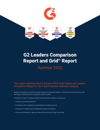 G2 Leaders Comparison
Report and Grid®
Report
Summer 2022
This report combines the G2 Summer 2022 Grid® Report and Leaders
Comparison Report for the Fraud Protection Software category.
Based on hundreds of customer reviews, Signifyd is named the leader in Ecommerce Fraud Protection with
the largest market presence compared to other vendors.
The latest G2 report compares leading fraud protection solutions, focusing on:
• Customer purchasing behavior
• Compliance with regulations and standards of evaluating fraud
• Protection of sensitive and confidential customer information
• Process authentication, approval rates and monitoring of high-risk activity
 