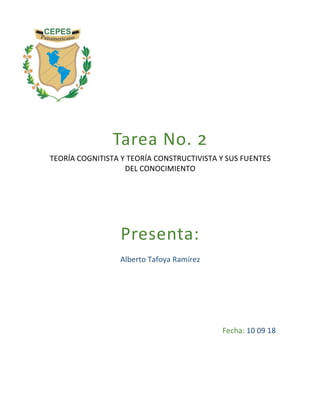  
	
  
	
  
	
  
	
  
Tarea	
  No.	
  !	
  
TEORÍA	
  COGNITISTA	
  Y	
  TEORÍA	
  CONSTRUCTIVISTA	
  Y	
  SUS	
  FUENTES	
  
DEL	
  CONOCIMIENTO	
  
	
  
	
  
	
  
	
  
Presenta:	
  
Alberto	
  Tafoya	
  Ramírez	
  
	
  
	
  
	
  
	
  
	
  
	
  
	
  
Fecha:	
  10	
  09	
  18	
  
 
