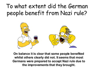 To what extent did the German people benefit from Nazi rule? On balance it is clear that some people benefited whilst others clearly did not. It seems that most Germans were prepared to accept Nazi rule due to the improvements that they brought. 