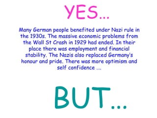 YES… Many German people benefited under Nazi rule in the 1930s. The massive economic problems from the Wall St Crash in 1929 had ended. In their place there was employment and financial stability. The Nazis also replaced Germany’s honour and pride. There was more optimism and self confidence …. BUT… 